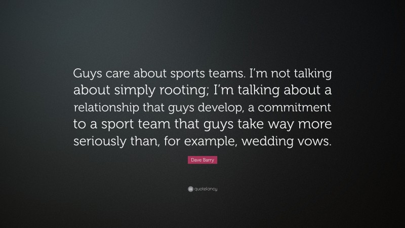 Dave Barry Quote: “Guys care about sports teams. I’m not talking about simply rooting; I’m talking about a relationship that guys develop, a commitment to a sport team that guys take way more seriously than, for example, wedding vows.”