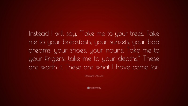 Margaret Atwood Quote: “Instead I will say, “Take me to your trees. Take me to your breakfasts, your sunsets, your bad dreams, your shoes, your nouns. Take me to your fingers; take me to your deaths.” These are worth it. These are what I have come for.”