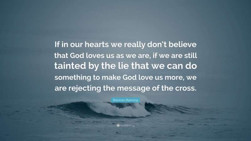 Brennan Manning Quote: “If in our hearts we really don’t believe that God loves us as we are, if we are still tainted by the lie that we can do something to make God love us more, we are rejecting the message of the cross.”