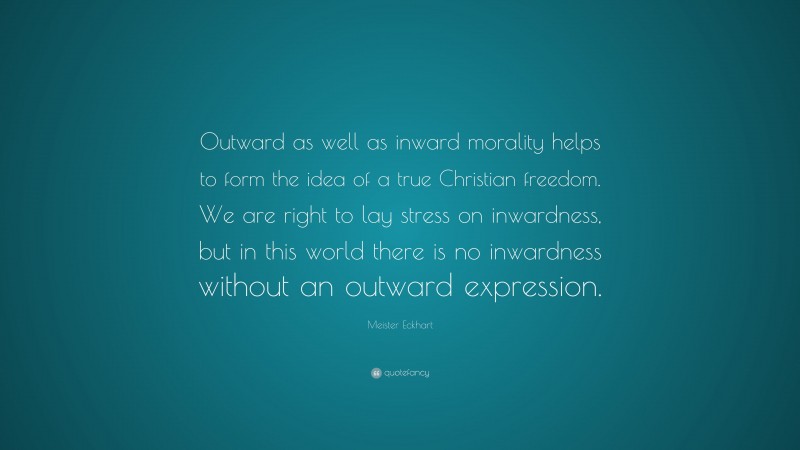 Meister Eckhart Quote: “Outward as well as inward morality helps to form the idea of a true Christian freedom. We are right to lay stress on inwardness, but in this world there is no inwardness without an outward expression.”