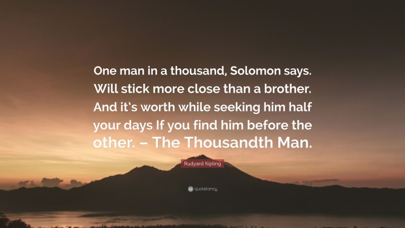 Rudyard Kipling Quote: “One man in a thousand, Solomon says. Will stick more close than a brother. And it’s worth while seeking him half your days If you find him before the other. – The Thousandth Man.”
