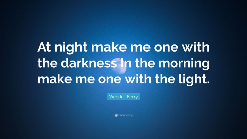 Wendell Berry Quote: “At night make me one with the darkness In the morning make me one with the light.”