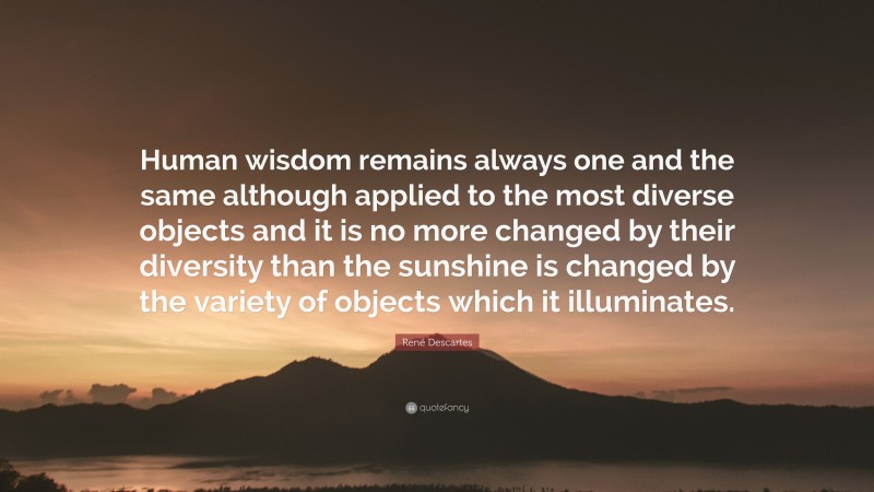 René Descartes Quote: “Human wisdom remains always one and the same although applied to the most diverse objects and it is no more changed by their diversity than the sunshine is changed by the variety of objects which it illuminates.”