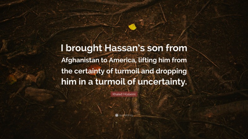 Khaled Hosseini Quote: “I brought Hassan’s son from Afghanistan to America, lifting him from the certainty of turmoil and dropping him in a turmoil of uncertainty.”