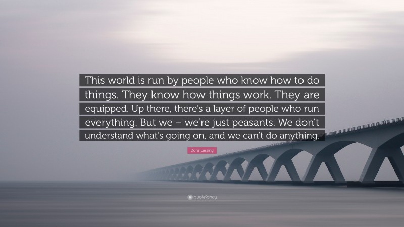 Doris Lessing Quote: “This world is run by people who know how to do things. They know how things work. They are equipped. Up there, there’s a layer of people who run everything. But we – we’re just peasants. We don’t understand what’s going on, and we can’t do anything.”