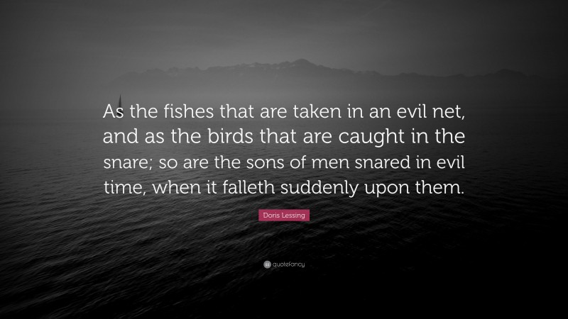 Doris Lessing Quote: “As the fishes that are taken in an evil net, and as the birds that are caught in the snare; so are the sons of men snared in evil time, when it falleth suddenly upon them.”