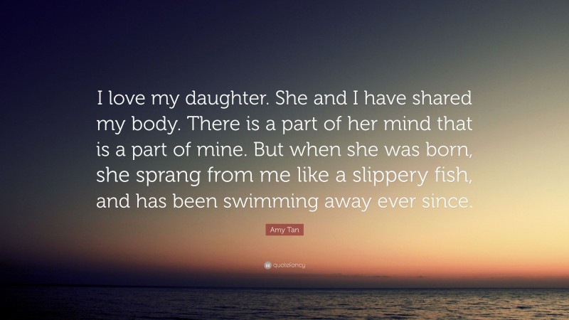 Amy Tan Quote: “I love my daughter. She and I have shared my body. There is a part of her mind that is a part of mine. But when she was born, she sprang from me like a slippery fish, and has been swimming away ever since.”