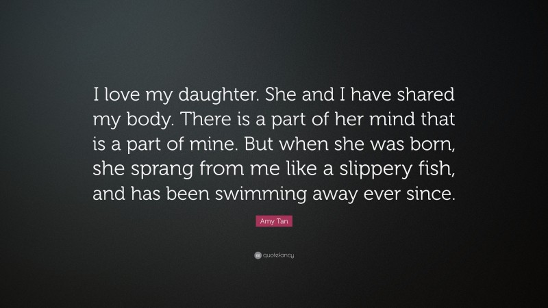 Amy Tan Quote: “I love my daughter. She and I have shared my body. There is a part of her mind that is a part of mine. But when she was born, she sprang from me like a slippery fish, and has been swimming away ever since.”