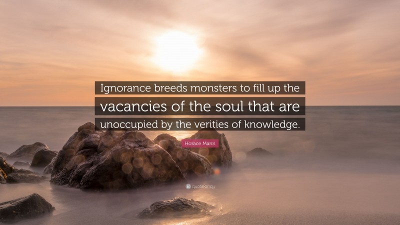 Horace Mann Quote: “Ignorance breeds monsters to fill up the vacancies of the soul that are unoccupied by the verities of knowledge.”