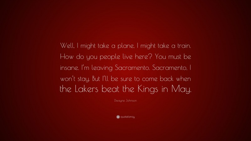 Dwayne Johnson Quote: “Well, I might take a plane, I might take a train. How do you people live here? You must be insane. I’m leaving Sacramento. Sacramento, I won’t stay. But I’ll be sure to come back when the Lakers beat the Kings in May.”