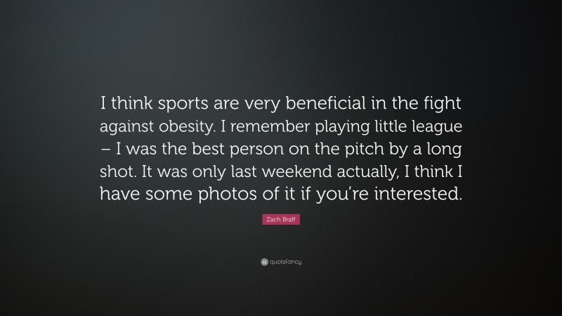 Zach Braff Quote: “I think sports are very beneficial in the fight against obesity. I remember playing little league – I was the best person on the pitch by a long shot. It was only last weekend actually, I think I have some photos of it if you’re interested.”