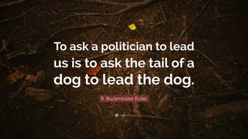R. Buckminster Fuller Quote: “To ask a politician to lead us is to ask the tail of a dog to lead the dog.”