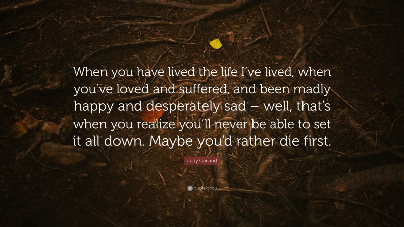 Judy Garland Quote: “When you have lived the life I’ve lived, when you’ve loved and suffered, and been madly happy and desperately sad – well, that’s when you realize you’ll never be able to set it all down. Maybe you’d rather die first.”
