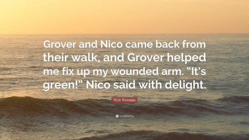 Rick Riordan Quote: “Grover and Nico came back from their walk, and Grover helped me fix up my wounded arm. “It’s green!” Nico said with delight.”