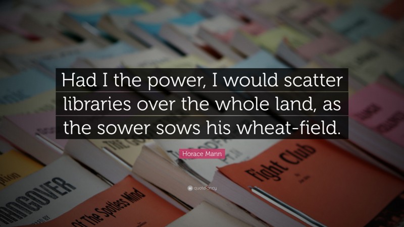 Horace Mann Quote: “Had I the power, I would scatter libraries over the whole land, as the sower sows his wheat-field.”