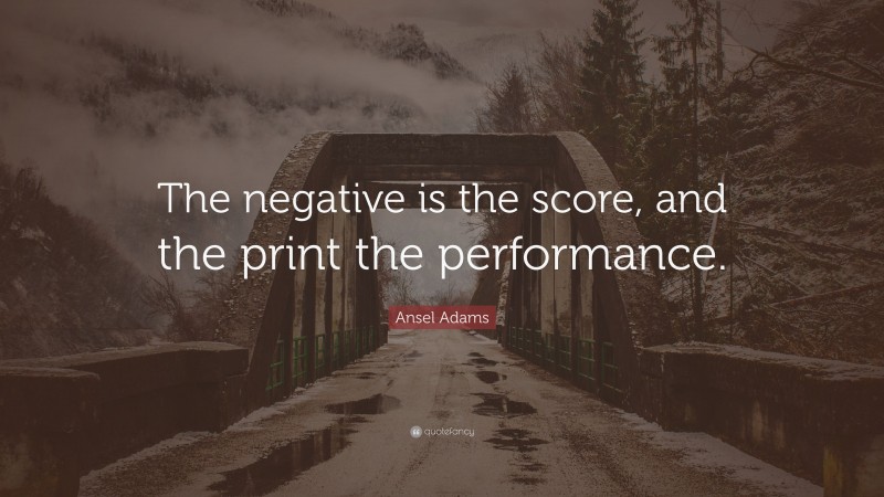 Ansel Adams Quote: “The negative is the score, and the print the performance.”