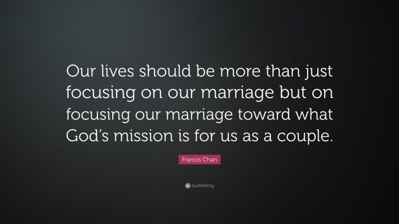 Francis Chan Quote: “Our lives should be more than just focusing on our marriage but on focusing our marriage toward what God’s mission is for us as a couple.”