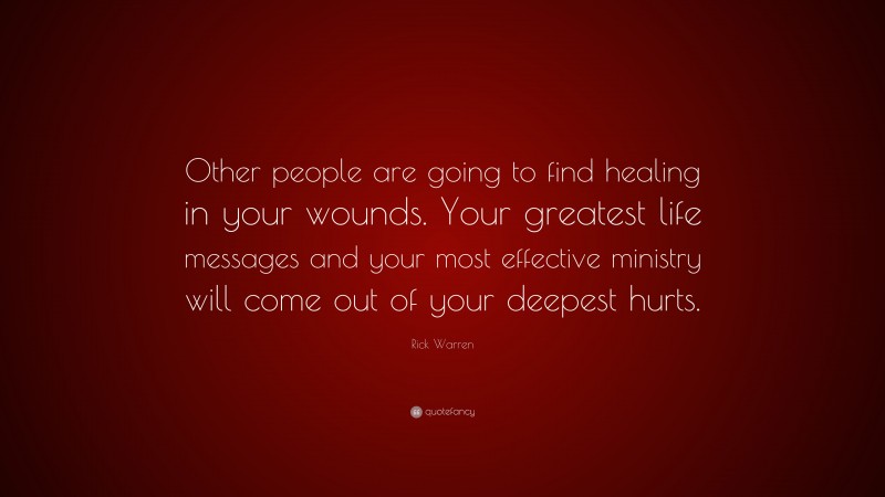 Rick Warren Quote: “Other people are going to find healing in your wounds. Your greatest life messages and your most effective ministry will come out of your deepest hurts.”
