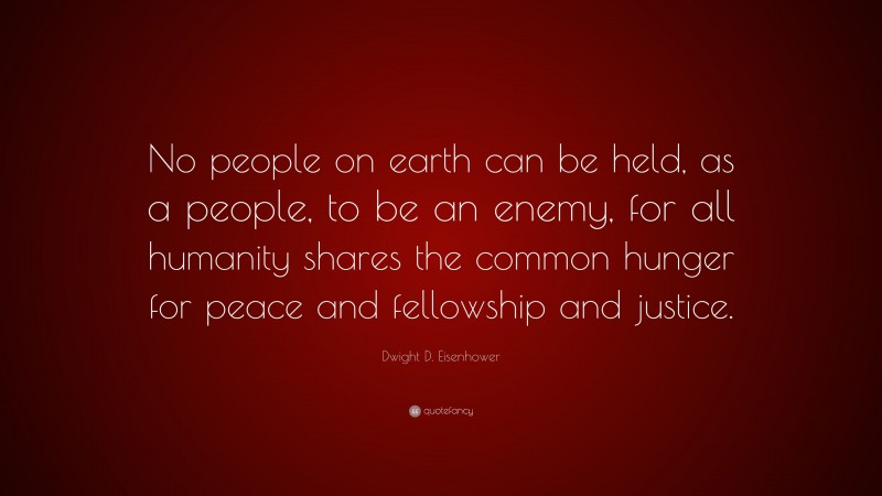 Dwight D. Eisenhower Quote: “No people on earth can be held, as a people, to be an enemy, for all humanity shares the common hunger for peace and fellowship and justice.”