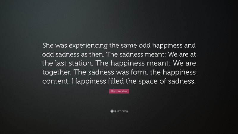 Milan Kundera Quote: “She was experiencing the same odd happiness and odd sadness as then. The sadness meant: We are at the last station. The happiness meant: We are together. The sadness was form, the happiness content. Happiness filled the space of sadness.”