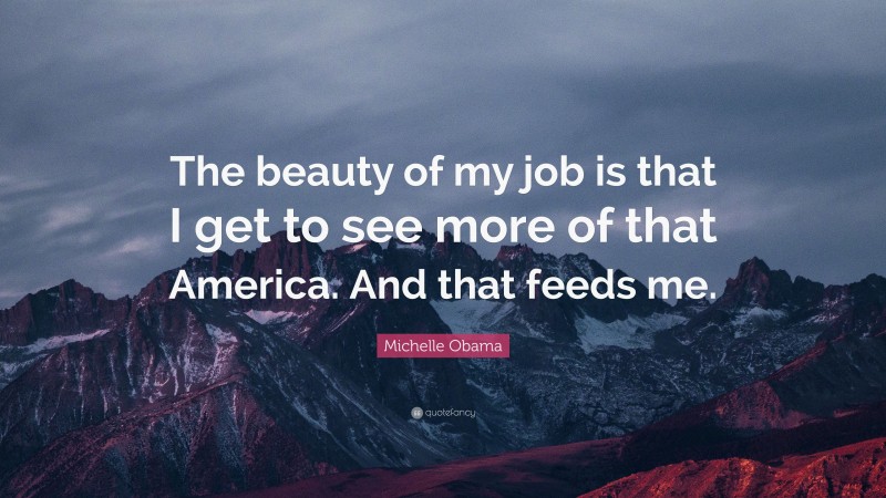 Michelle Obama Quote: “The beauty of my job is that I get to see more of that America. And that feeds me.”