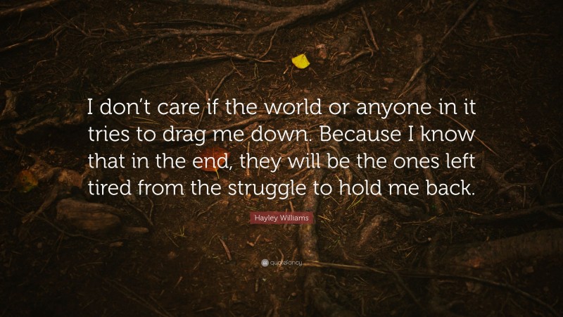 Hayley Williams Quote: “I don’t care if the world or anyone in it tries to drag me down. Because I know that in the end, they will be the ones left tired from the struggle to hold me back.”