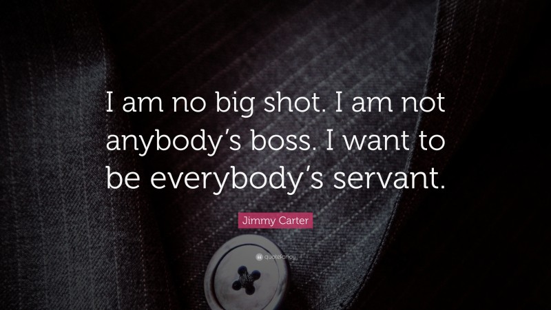 Jimmy Carter Quote: “I am no big shot. I am not anybody’s boss. I want to be everybody’s servant.”
