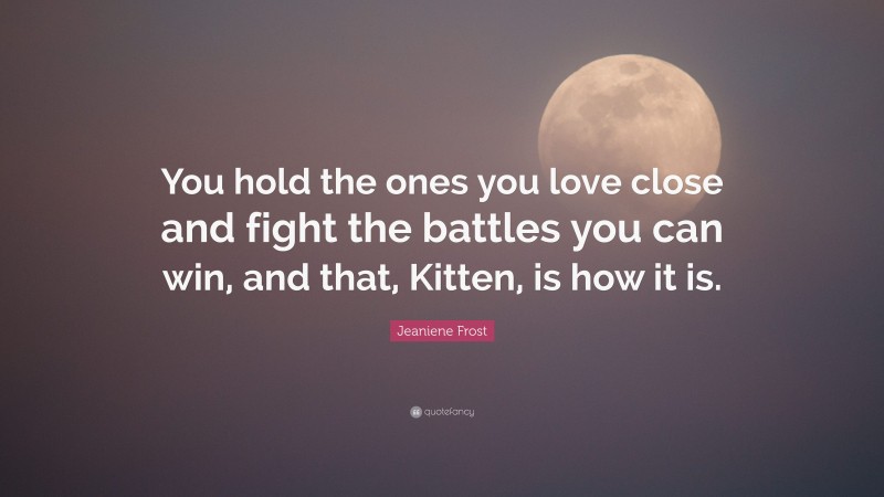 Jeaniene Frost Quote: “You hold the ones you love close and fight the battles you can win, and that, Kitten, is how it is.”