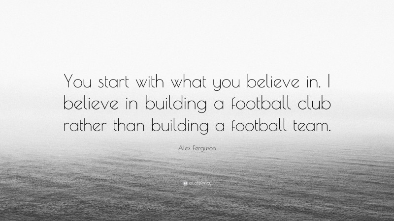 Alex Ferguson Quote: “You start with what you believe in. I believe in building a football club rather than building a football team.”