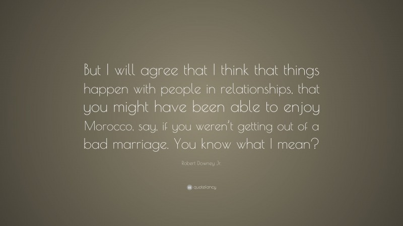 Robert Downey Jr. Quote: “But I will agree that I think that things happen with people in relationships, that you might have been able to enjoy Morocco, say, if you weren’t getting out of a bad marriage. You know what I mean?”