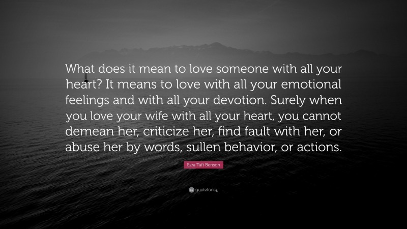 Ezra Taft Benson Quote: “What does it mean to love someone with all your heart? It means to love with all your emotional feelings and with all your devotion. Surely when you love your wife with all your heart, you cannot demean her, criticize her, find fault with her, or abuse her by words, sullen behavior, or actions.”