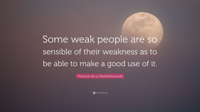 François de La Rochefoucauld Quote: “Some weak people are so sensible of their weakness as to be able to make a good use of it.”
