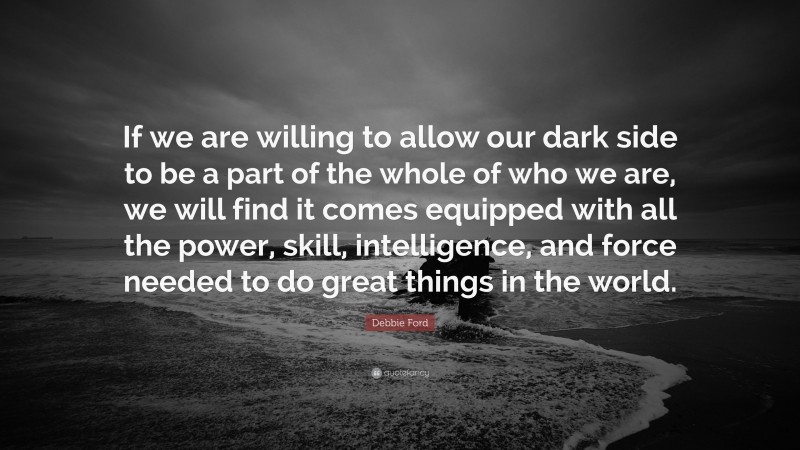 Debbie Ford Quote: “If we are willing to allow our dark side to be a part of the whole of who we are, we will find it comes equipped with all the power, skill, intelligence, and force needed to do great things in the world.”