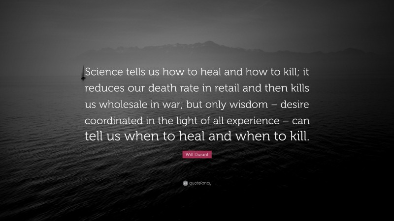 Will Durant Quote: “Science tells us how to heal and how to kill; it reduces our death rate in retail and then kills us wholesale in war; but only wisdom – desire coordinated in the light of all experience – can tell us when to heal and when to kill.”