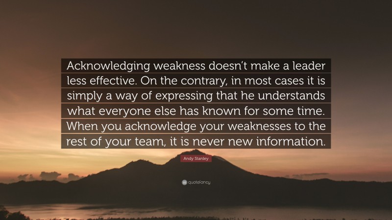 Andy Stanley Quote: “Acknowledging weakness doesn’t make a leader less effective. On the contrary, in most cases it is simply a way of expressing that he understands what everyone else has known for some time. When you acknowledge your weaknesses to the rest of your team, it is never new information.”