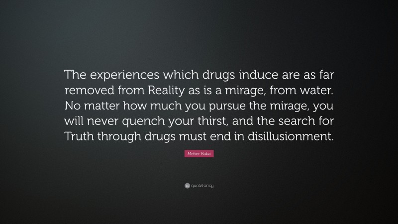 Meher Baba Quote: “The experiences which drugs induce are as far removed from Reality as is a mirage, from water. No matter how much you pursue the mirage, you will never quench your thirst, and the search for Truth through drugs must end in disillusionment.”