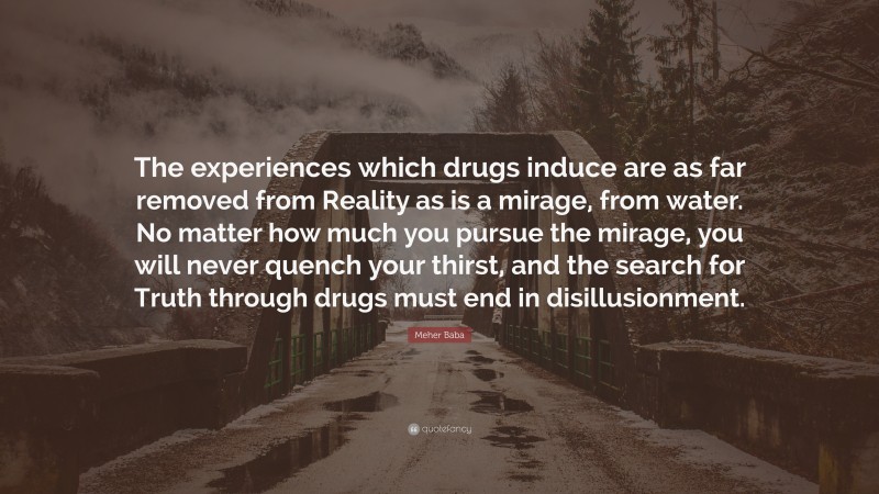 Meher Baba Quote: “The experiences which drugs induce are as far removed from Reality as is a mirage, from water. No matter how much you pursue the mirage, you will never quench your thirst, and the search for Truth through drugs must end in disillusionment.”