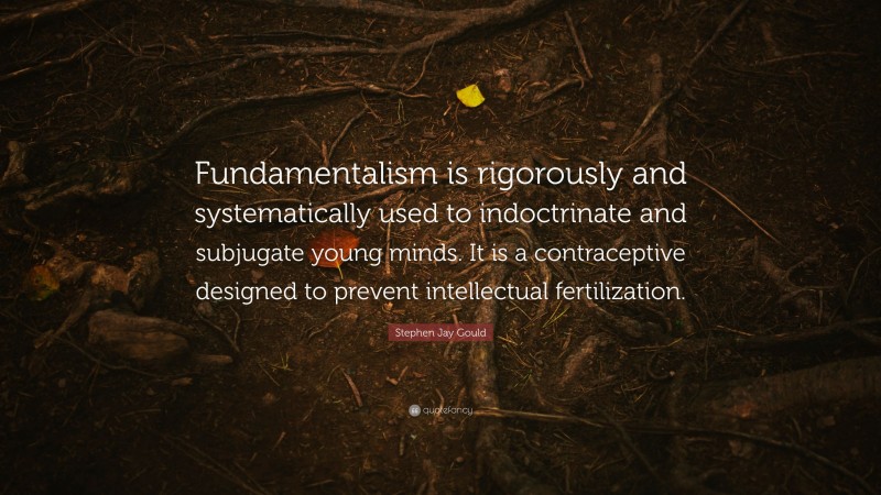 Stephen Jay Gould Quote: “Fundamentalism is rigorously and systematically used to indoctrinate and subjugate young minds. It is a contraceptive designed to prevent intellectual fertilization.”