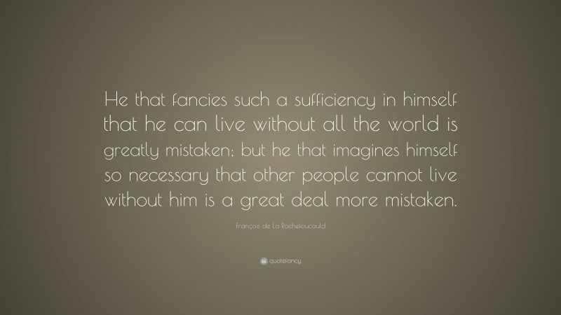 François de La Rochefoucauld Quote: “He that fancies such a sufficiency in himself that he can live without all the world is greatly mistaken; but he that imagines himself so necessary that other people cannot live without him is a great deal more mistaken.”