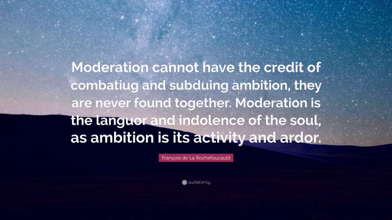 François de La Rochefoucauld Quote: “Moderation cannot have the credit of combatiug and subduing ambition, they are never found together. Moderation is the languor and indolence of the soul, as ambition is its activity and ardor.”