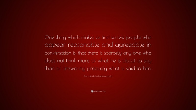 François de La Rochefoucauld Quote: “One thing which makes us find so few people who appear reasonable and agreeable in conversation is, that there is scarcely any one who does not think more of what he is about to say than of answering precisely what is said to him.”