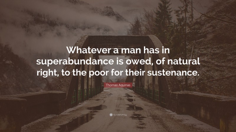 Thomas Aquinas Quote: “Whatever a man has in superabundance is owed, of natural right, to the poor for their sustenance.”