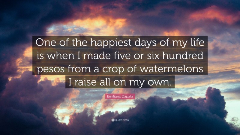 Emiliano Zapata Quote: “One of the happiest days of my life is when I made five or six hundred pesos from a crop of watermelons I raise all on my own.”