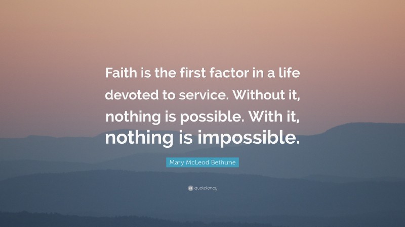 Mary McLeod Bethune Quote: “Faith is the first factor in a life devoted to service. Without it, nothing is possible. With it, nothing is impossible.”
