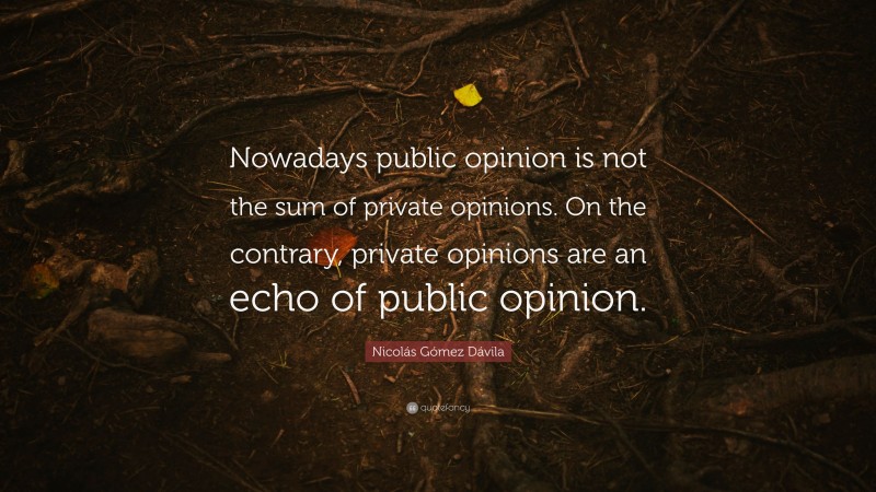 Nicolás Gómez Dávila Quote: “Nowadays public opinion is not the sum of private opinions. On the contrary, private opinions are an echo of public opinion.”