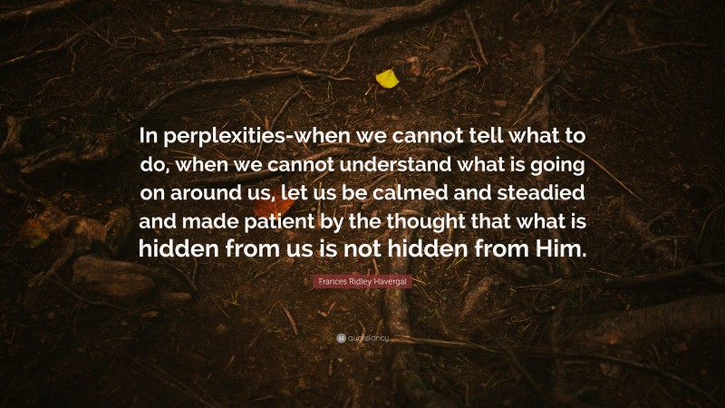 Frances Ridley Havergal Quote: “In perplexities-when we cannot tell what to do, when we cannot understand what is going on around us, let us be calmed and steadied and made patient by the thought that what is hidden from us is not hidden from Him.”