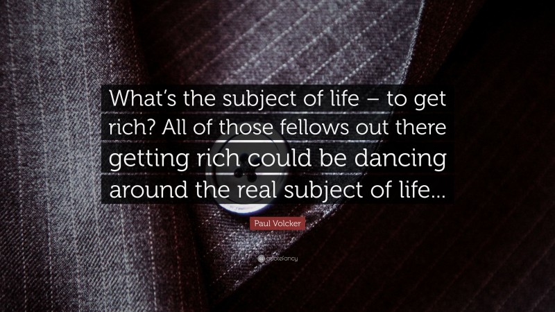 Paul Volcker Quote: “What’s the subject of life – to get rich? All of those fellows out there getting rich could be dancing around the real subject of life...”