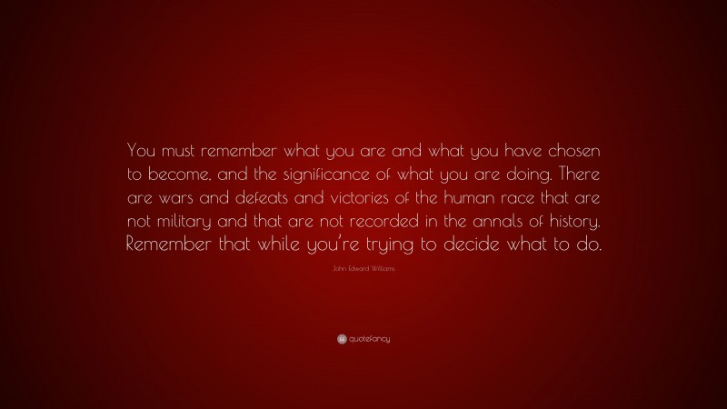 John Edward Williams Quote: “You must remember what you are and what you have chosen to become, and the significance of what you are doing. There are wars and defeats and victories of the human race that are not military and that are not recorded in the annals of history. Remember that while you’re trying to decide what to do.”
