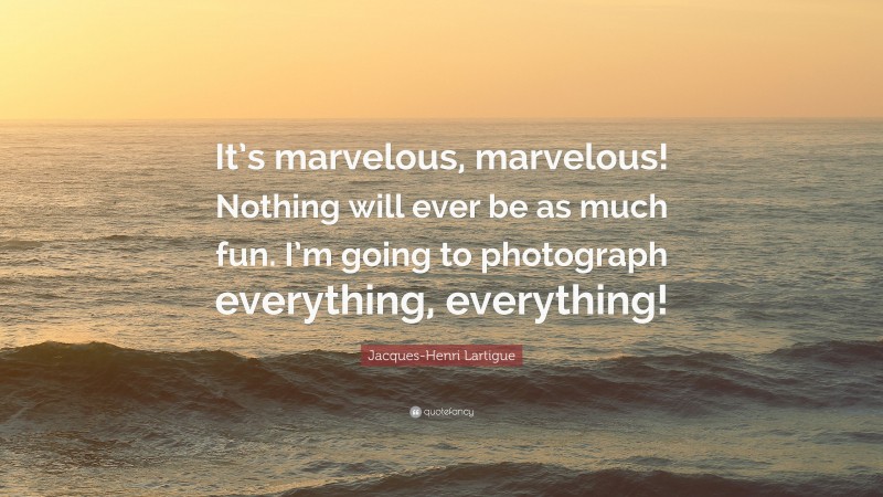 Jacques-Henri Lartigue Quote: “It’s marvelous, marvelous! Nothing will ever be as much fun. I’m going to photograph everything, everything!”