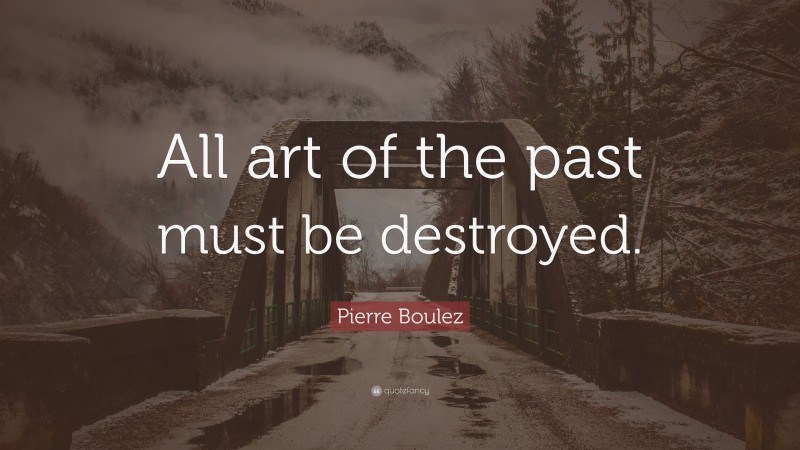 Pierre Boulez Quote: “All art of the past must be destroyed.”